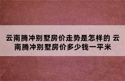 云南腾冲别墅房价走势是怎样的 云南腾冲别墅房价多少钱一平米